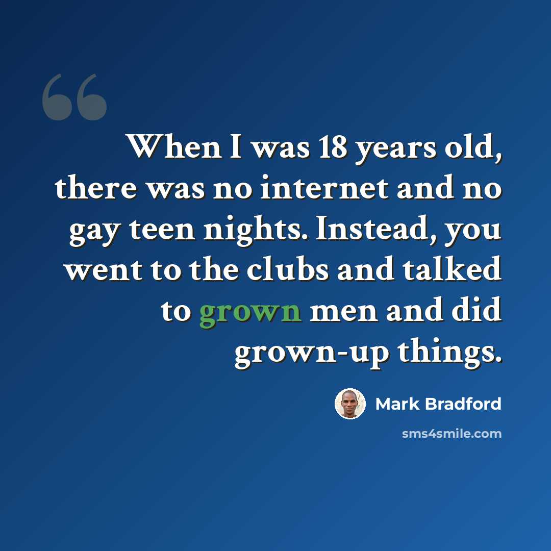 “When I was 18 years old, there was no internet and no gay teen nights. Instead, you went to the clubs and talked to grown men and did grown-up things.” quote by Mark Bradford