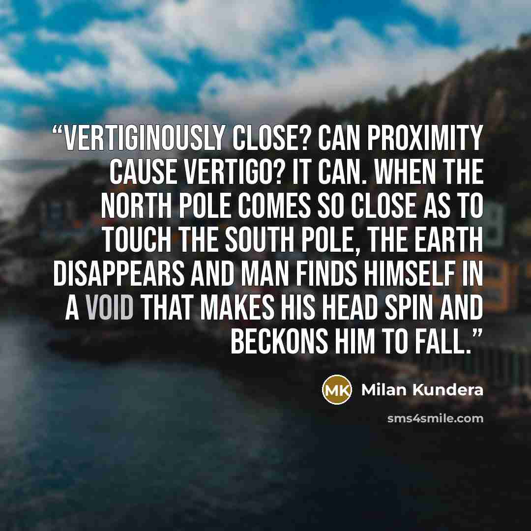 “Vertiginously close? Can proximity cause vertigo? It can. When the North Pole comes so close as to touch the South Pole, the earth disappears and man finds himself in a void that makes his head spin and beckons him to fall.” quote by Milan Kundera