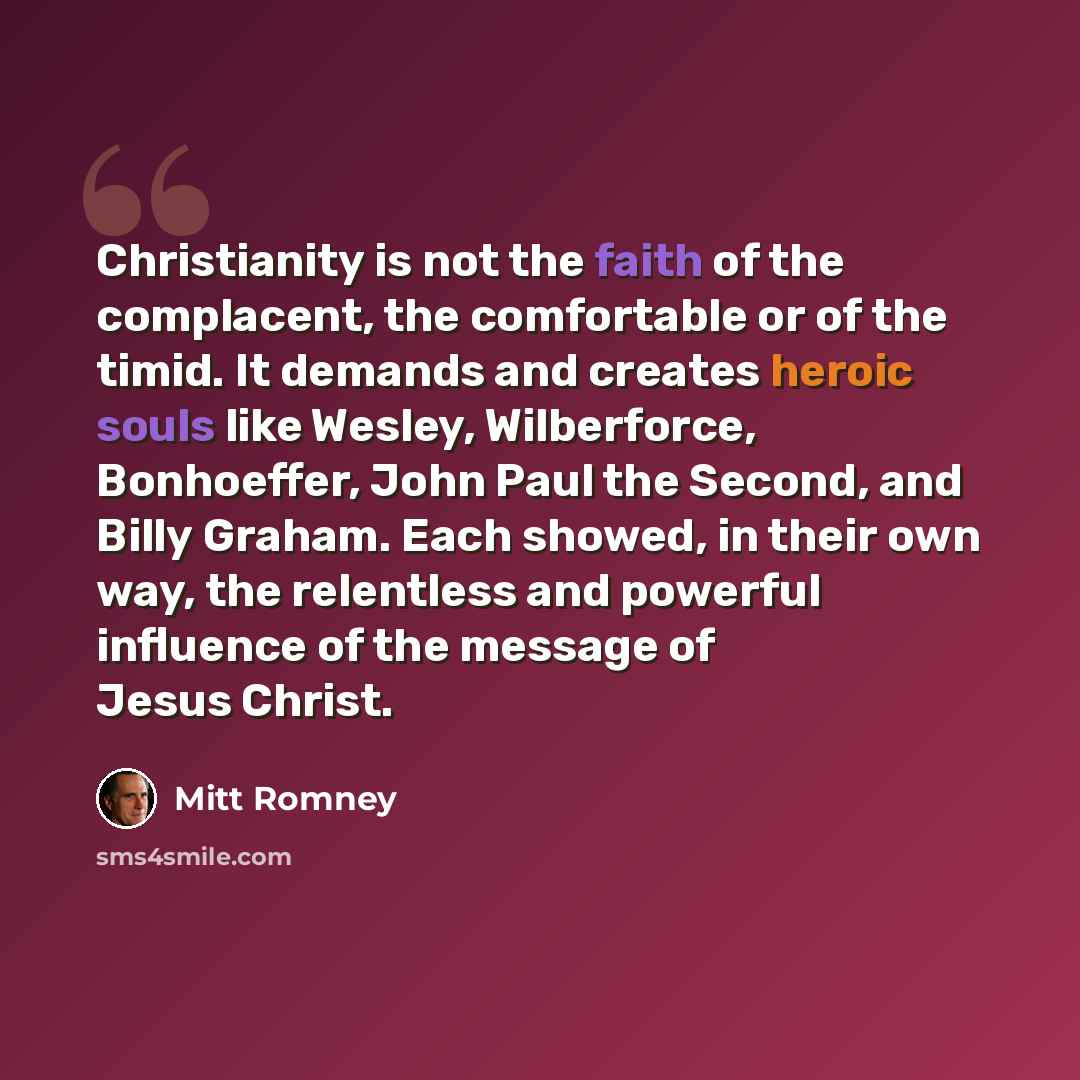 “Christianity is not the faith of the complacent, the comfortable or of the timid. It demands and creates heroic souls like Wesley, Wilberforce, Bonhoeffer, John Paul the Second, and Billy Graham. Each showed, in their own way, the relentless and powerful influence of the message of Jesus Christ.” quote by Mitt Romney