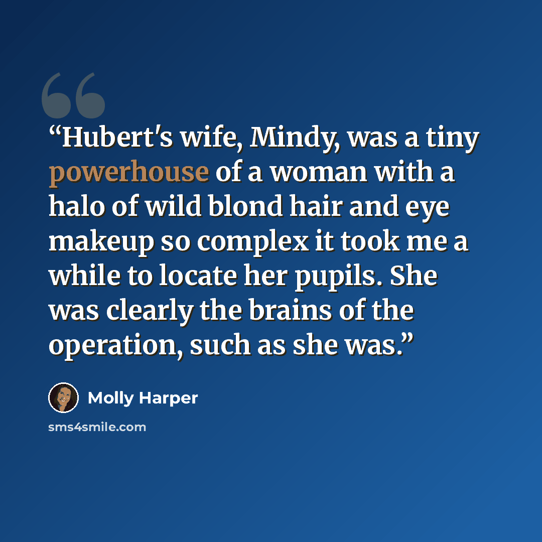 “Hubert's wife, Mindy, was a tiny powerhouse of a woman with a halo of wild blond hair and eye makeup so complex it took me a while to locate her pupils. She was clearly the brains of the operation, such as she was.” quote by Molly Harper