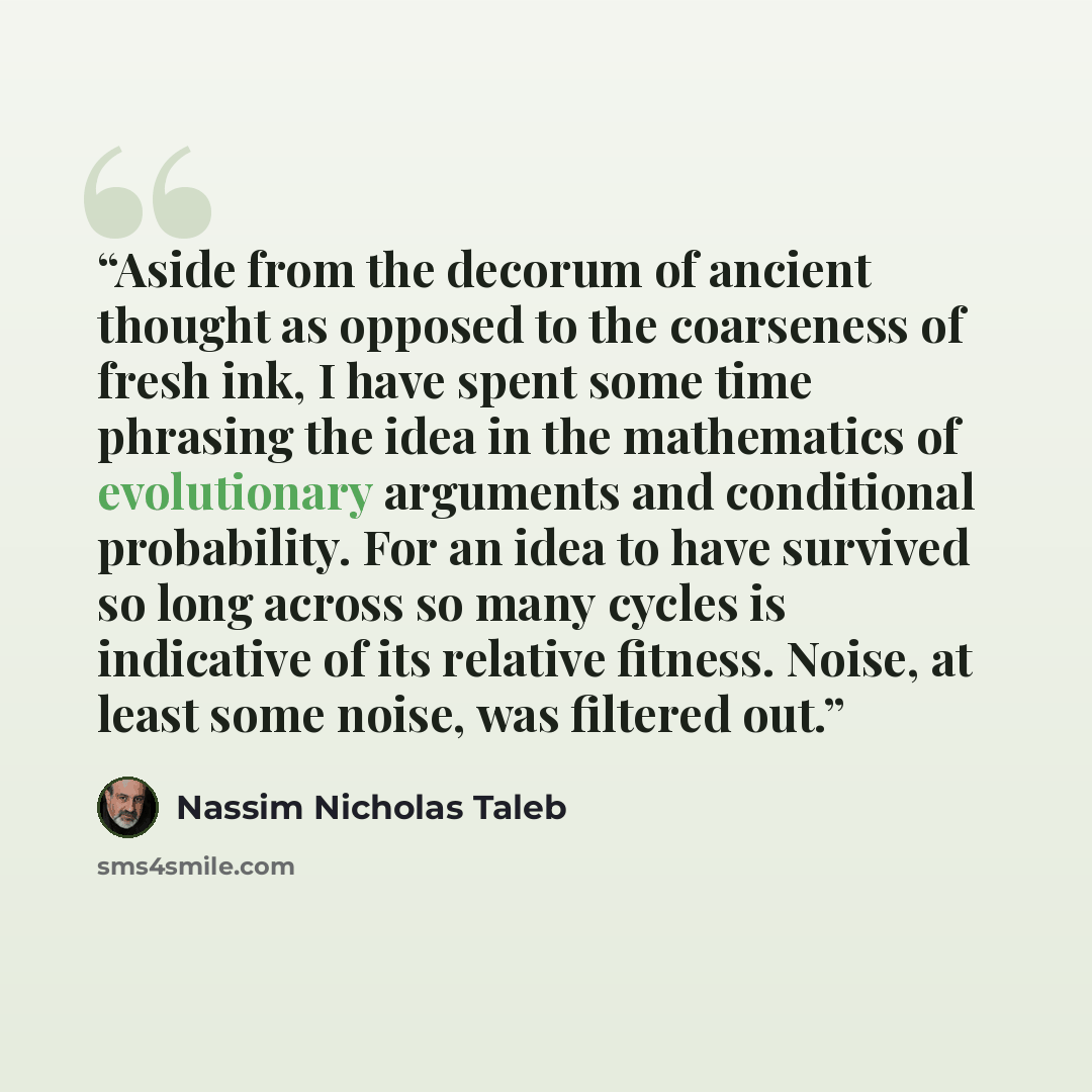 “Aside from the decorum of ancient thought as opposed to the coarseness of fresh ink, I have spent some time phrasing the idea in the mathematics of evolutionary arguments and conditional probability. For an idea to have survived so long across so many cycles is indicative of its relative fitness…” quote by Nassim Nicholas Taleb