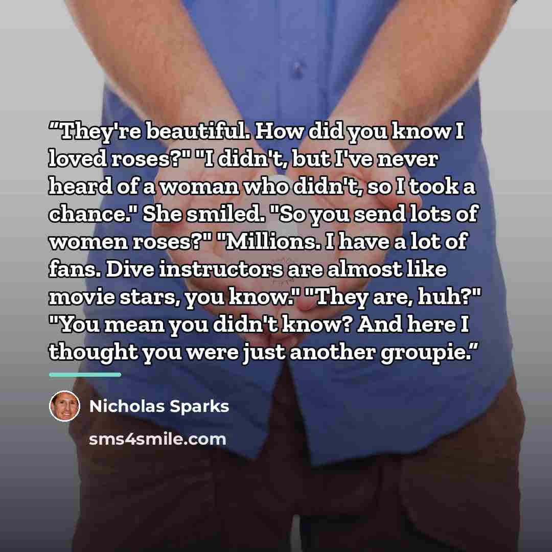 “They're beautiful. How did you know I loved roses?" "I didn't, but I've never heard of a woman who didn't, so I took a chance." She smiled. "So you send lots of women roses?" "Millions. I have a lot of fans. Dive instructors are almost like movie stars, you know." "They are, huh?" "You mean you…” quote by Nicholas Sparks