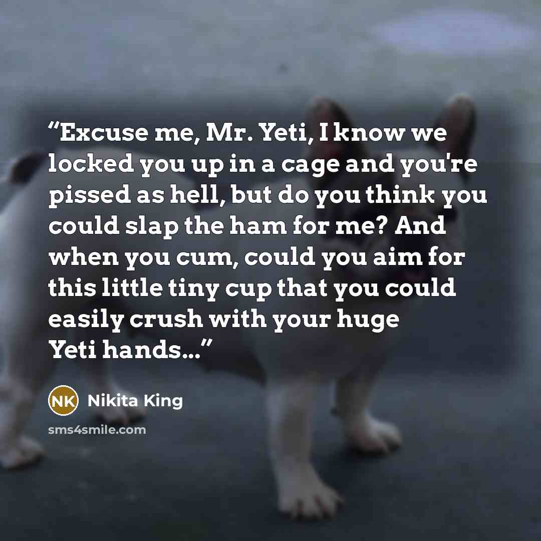 “Excuse me, Mr. Yeti, I know we locked you up in a cage and you're pissed as hell, but do you think you could slap the ham for me? And when you cum, could you aim for this little tiny cup that you could easily crush with your huge Yeti hands...” quote by Nikita King