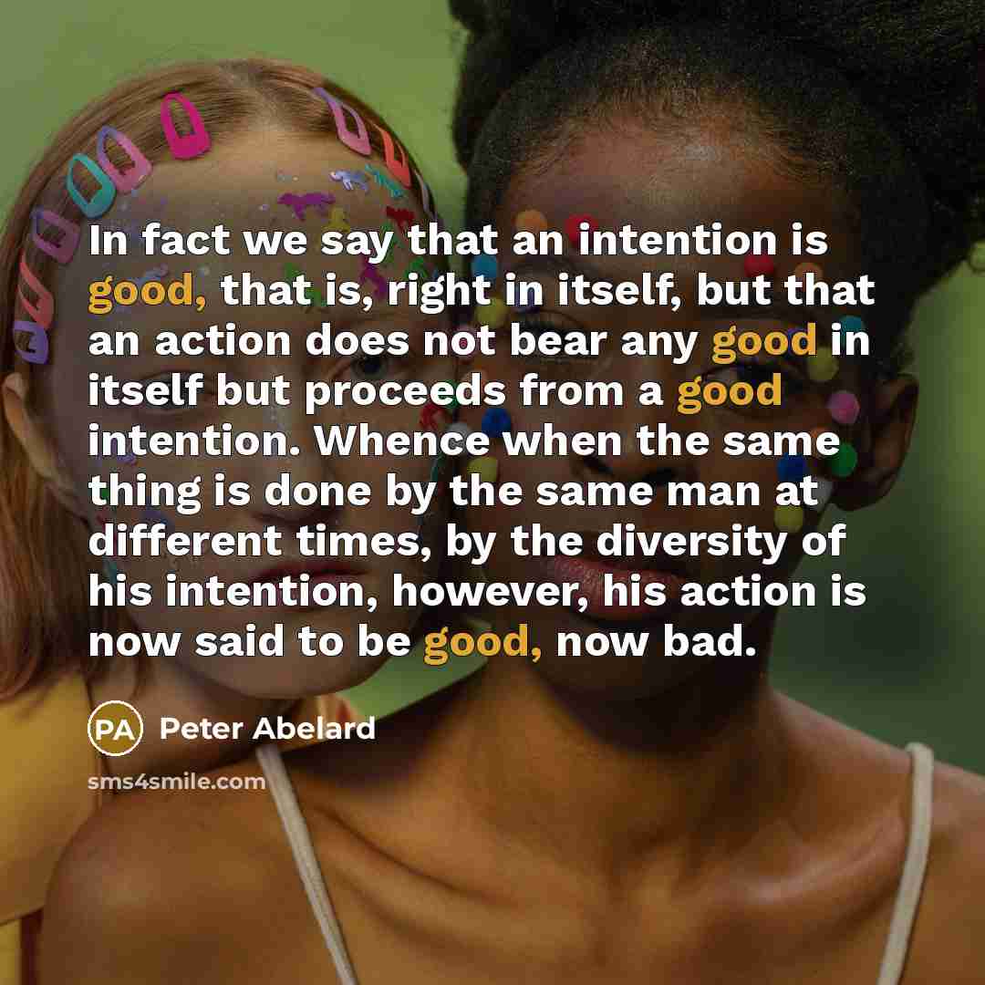 “In fact we say that an intention is good, that is, right in itself, but that an action does not bear any good in itself but proceeds from a good intention. Whence when the same thing is done by the same man at different times, by the diversity of his intention, however, his action is now said to…” quote by Peter Abelard