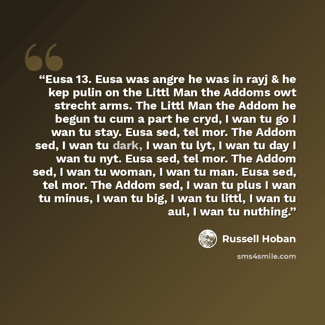 “Eusa 13. Eusa was angre he was in rayj & he kep pulin on the Littl Man the Addoms owt strecht arms. The Littl Man the Addom he begun tu cum a part he cryd, I wan tu go I wan tu stay. Eusa sed, tel mor. The Addom sed, I wan tu dark, I wan tu lyt, I wan tu day I wan tu nyt. Eusa sed, tel mor. The…” quote by Russell Hoban