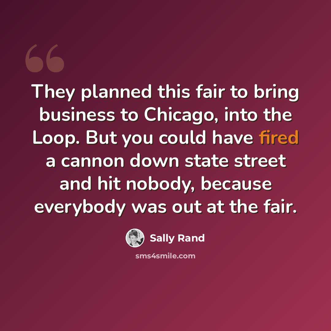 “They planned this fair to bring business to Chicago, into the Loop. But you could have fired a cannon down state street and hit nobody, because everybody was out at the fair.” quote by Sally Rand