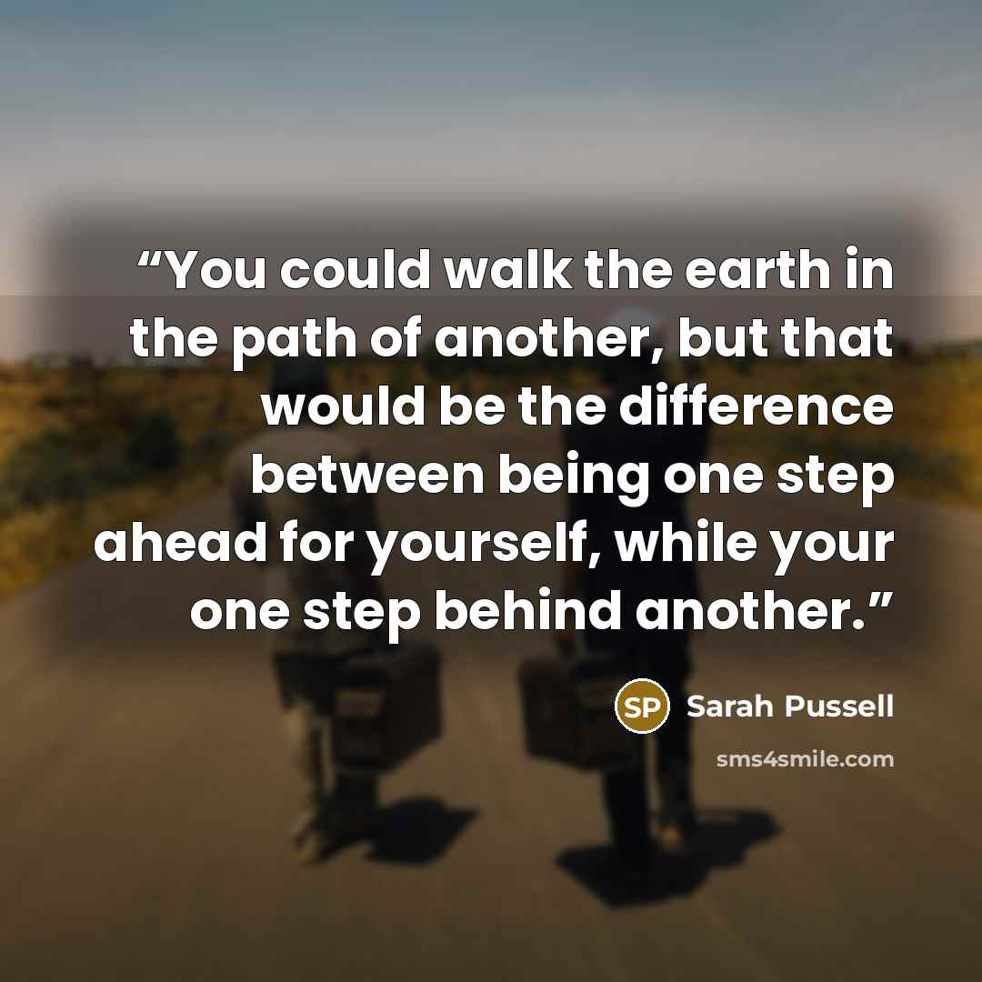 “You could walk the earth in the path of another, but that would be the difference between being one step ahead for yourself, while your one step behind another.” quote by Sarah Pussell