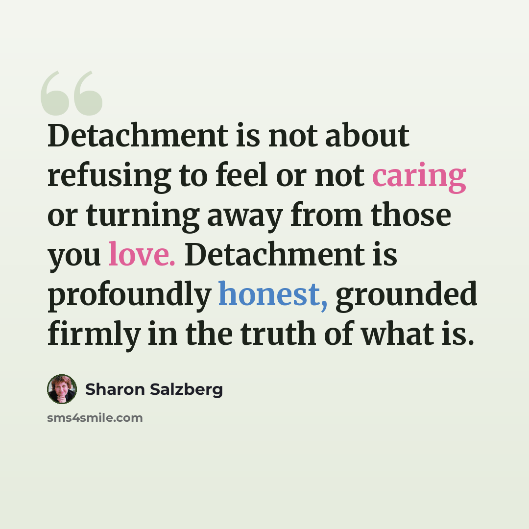 “Detachment is not about refusing to feel or not caring or turning away from those you love. Detachment is profoundly honest, grounded firmly in the truth of what is.” quote by Sharon Salzberg