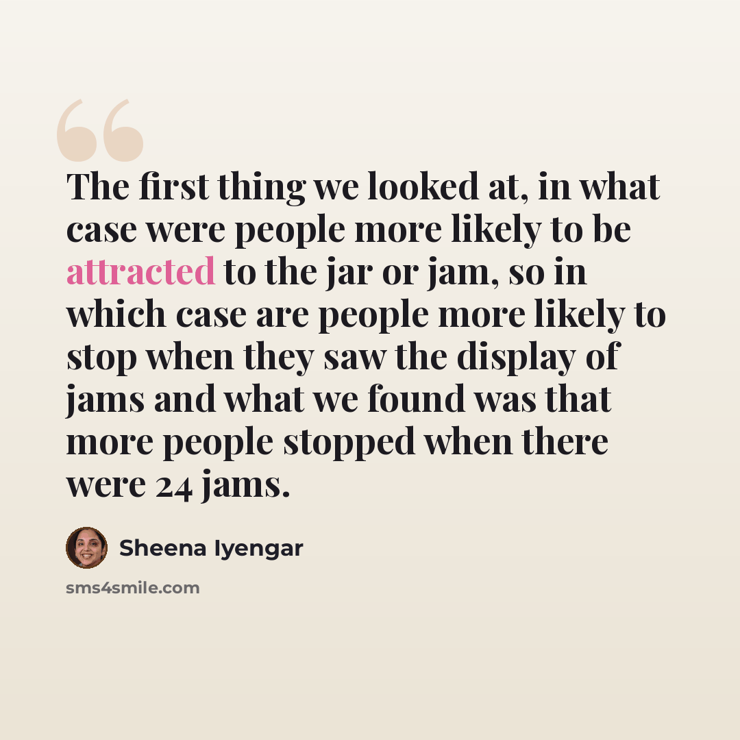“The first thing we looked at, in what case were people more likely to be attracted to the jar or jam, so in which case are people more likely to stop when they saw the display of jams and what we found was that more people stopped when there were 24 jams.” quote by Sheena Iyengar