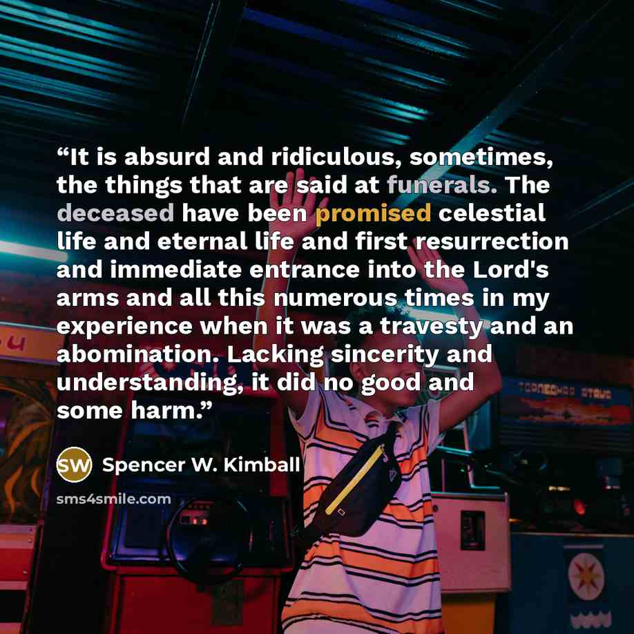 “It is absurd and ridiculous, sometimes, the things that are said at funerals. The deceased have been promised celestial life and eternal life and first resurrection and immediate entrance into the Lord's arms and all this numerous times in my experience when it was a travesty and an abomination…” quote by Spencer W. Kimball