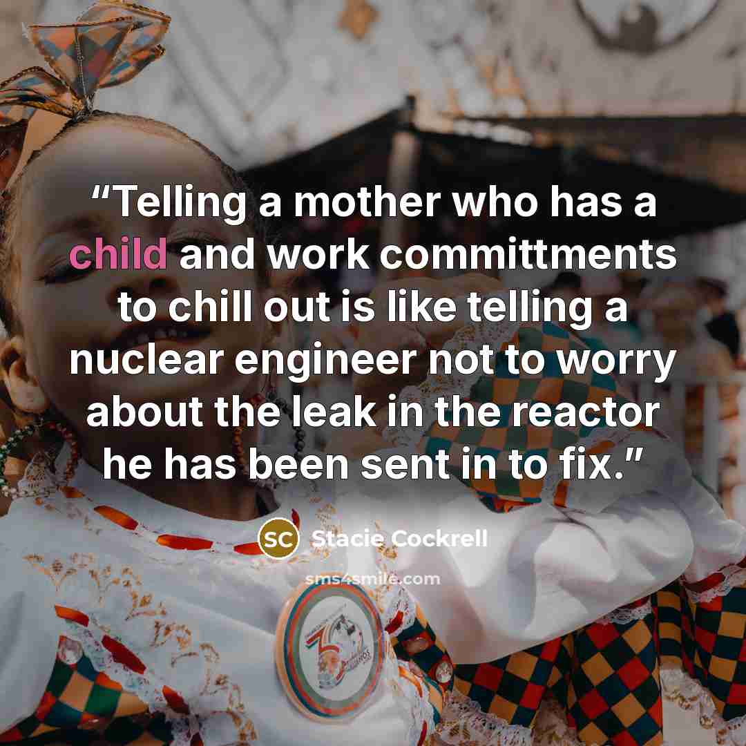 “Telling a mother who has a child and work committments to chill out is like telling a nuclear engineer not to worry about the leak in the reactor he has been sent in to fix.” quote by Stacie Cockrell