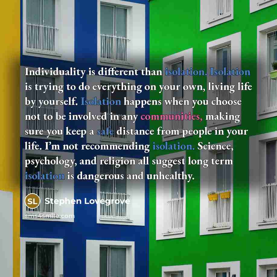 “Individuality is different than isolation. Isolation is trying to do everything on your own, living life by yourself. Isolation happens when you choose not to be involved in any communities, making sure you keep a safe distance from people in your life. I’m not recommending isolation. Science…” quote by Stephen Lovegrove