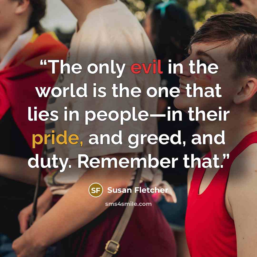 “The only evil in the world is the one that lies in people—in their pride, and greed, and duty. Remember that.” quote by Susan Fletcher