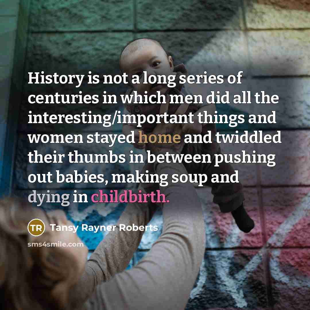 “History is not a long series of centuries in which men did all the interesting/important things and women stayed home and twiddled their thumbs in between pushing out babies, making soup and dying in childbirth.” quote by Tansy Rayner Roberts
