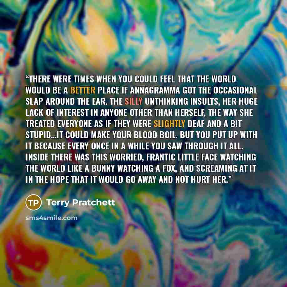 “There were times when you could feel that the world would be a better place if Annagramma got the occasional slap around the ear. The silly unthinking insults, her huge lack of interest in anyone other than herself, the way she treated everyone as if they were slightly deaf and a bit stupid…it…” quote by Terry Pratchett