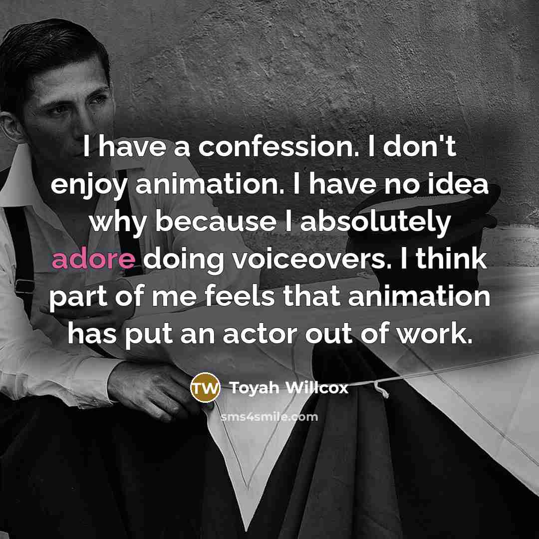 “I have a confession. I don't enjoy animation. I have no idea why because I absolutely adore doing voiceovers. I think part of me feels that animation has put an actor out of work.” quote by Toyah Willcox