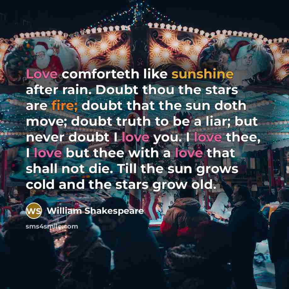 “Love comforteth like sunshine after rain. Doubt thou the stars are fire; doubt that the sun doth move; doubt truth to be a liar; but never doubt I love you. I love thee, I love but thee with a love that shall not die. Till the sun grows cold and the stars grow old.” quote by William Shakespeare