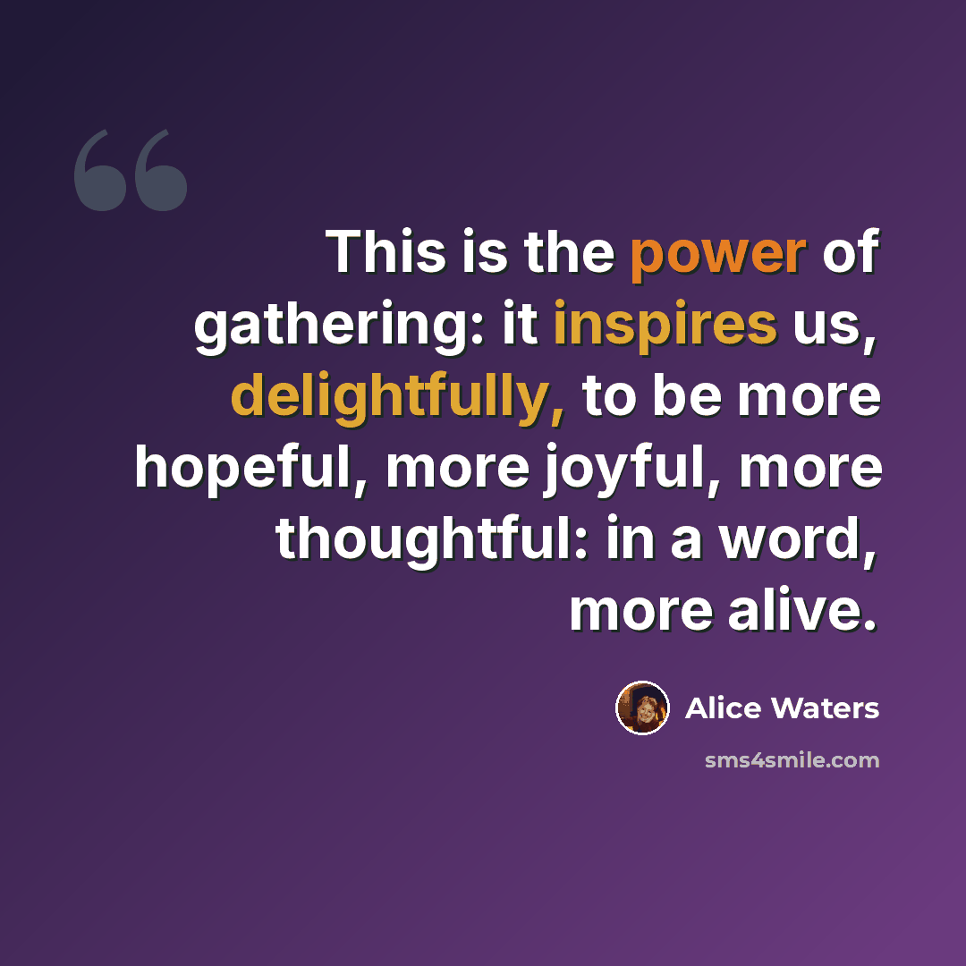 “This is the power of gathering: it inspires us, delightfully, to be more hopeful, more joyful, more thoughtful: in a word, more alive.” quote by Alice Waters