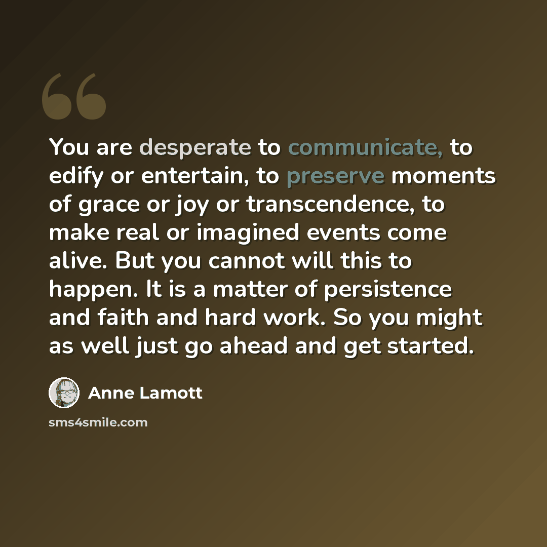 “You are desperate to communicate, to edify or entertain, to preserve moments of grace or joy or transcendence, to make real or imagined events come alive. But you cannot will this to happen. It is a matter of persistence and faith and hard work. So you might as well just go ahead and get started.” quote by Anne Lamott