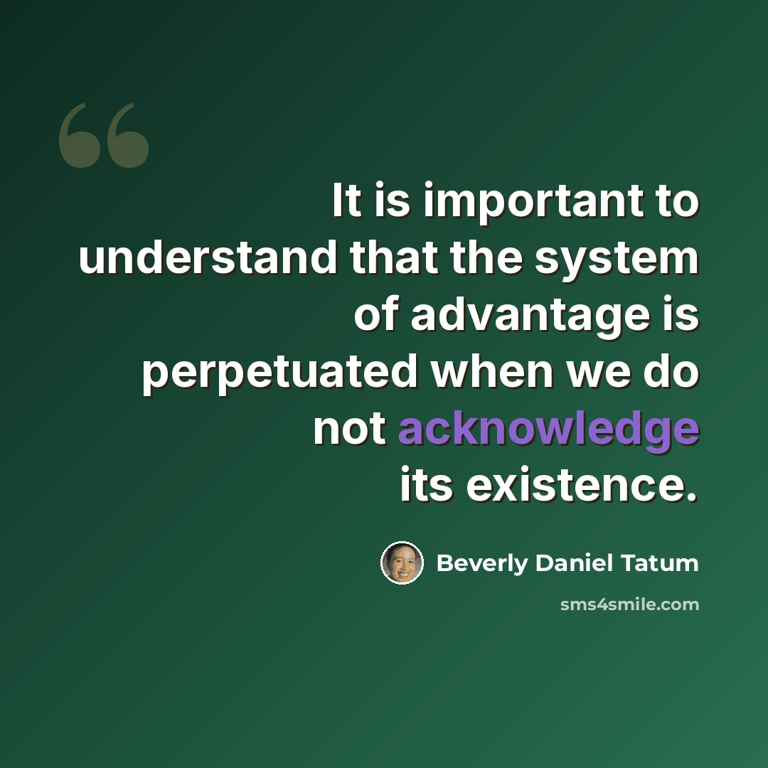 “It is important to understand that the system of advantage is perpetuated when we do not acknowledge its existence.” quote by Beverly Daniel Tatum