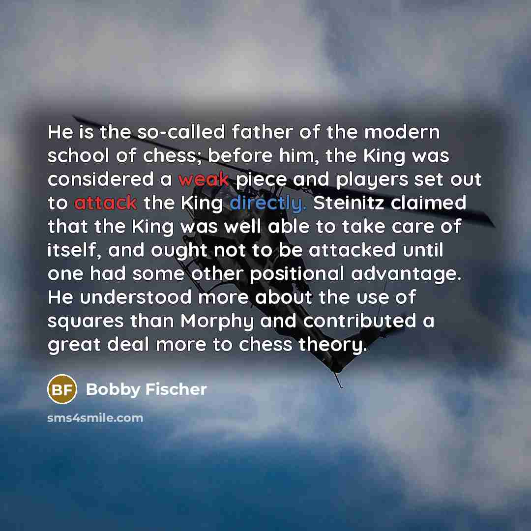 “He is the so-called father of the modern school of chess; before him, the King was considered a weak piece and players set out to attack the King directly. Steinitz claimed that the King was well able to take care of itself, and ought not to be attacked until one had some other positional…” quote by Bobby Fischer