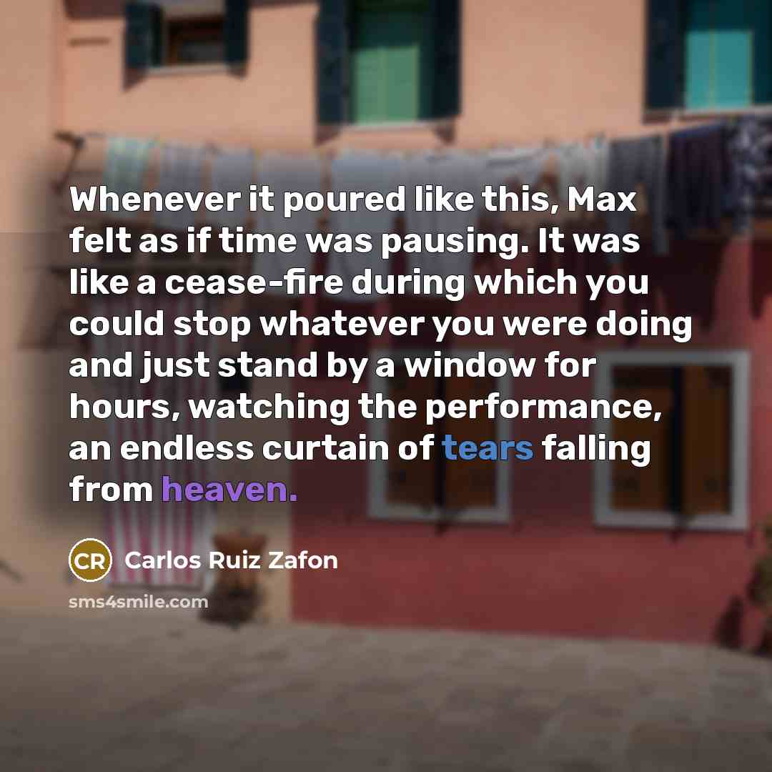 “Whenever it poured like this, Max felt as if time was pausing. It was like a cease-fire during which you could stop whatever you were doing and just stand by a window for hours, watching the performance, an endless curtain of tears falling from heaven.” quote by Carlos Ruiz Zafon