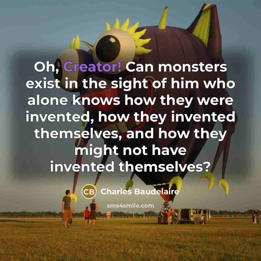 “Oh, Creator! Can monsters exist in the sight of him who alone knows how they were invented, how they invented themselves, and how they might not have invented themselves?” quote by Charles Baudelaire