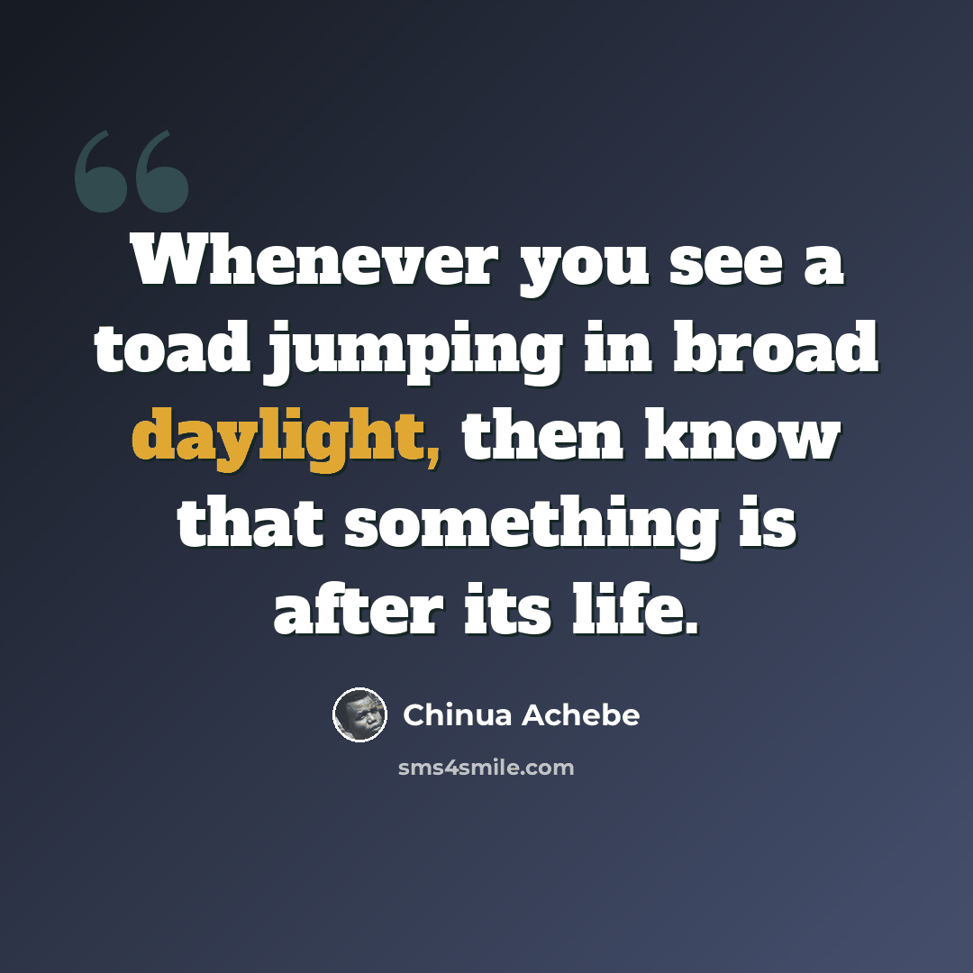 “Whenever you see a toad jumping in broad daylight, then know that something is after its life.” quote by Chinua Achebe