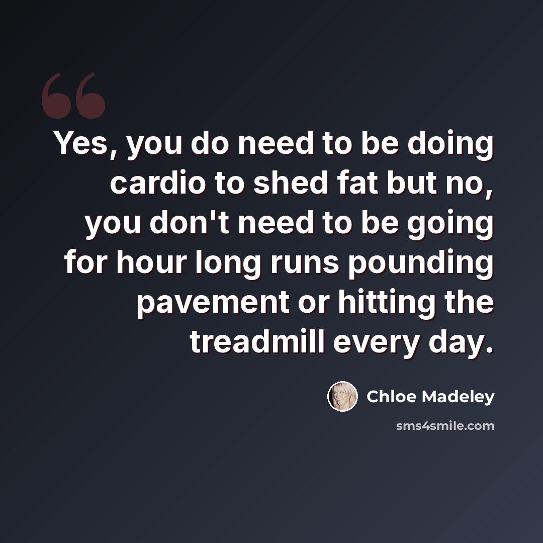 “Yes, you do need to be doing cardio to shed fat but no, you don't need to be going for hour long runs pounding pavement or hitting the treadmill every day.” quote by Chloe Madeley