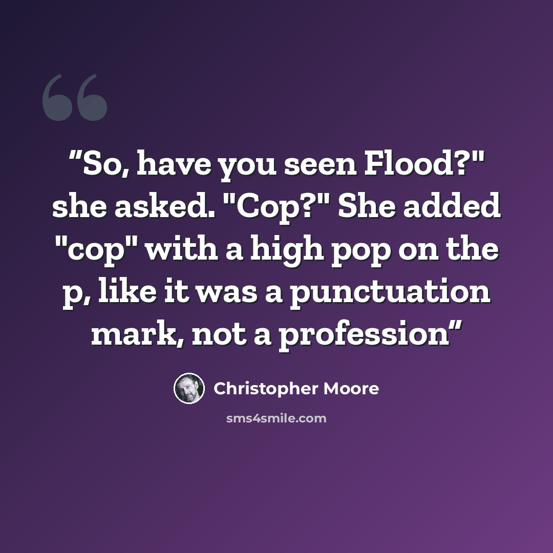 “So, have you seen Flood?" she asked. "Cop?" She added "cop" with a high pop on the p, like it was a punctuation mark, not a profession” quote by Christopher Moore