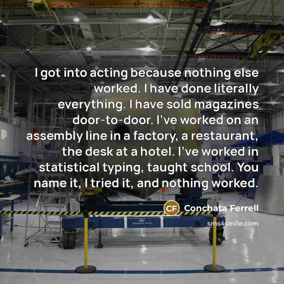 “I got into acting because nothing else worked. I have done literally everything. I have sold magazines door-to-door. I've worked on an assembly line in a factory, a restaurant, the desk at a hotel. I've worked in statistical typing, taught school. You name it, I tried it, and nothing worked.” quote by Conchata Ferrell