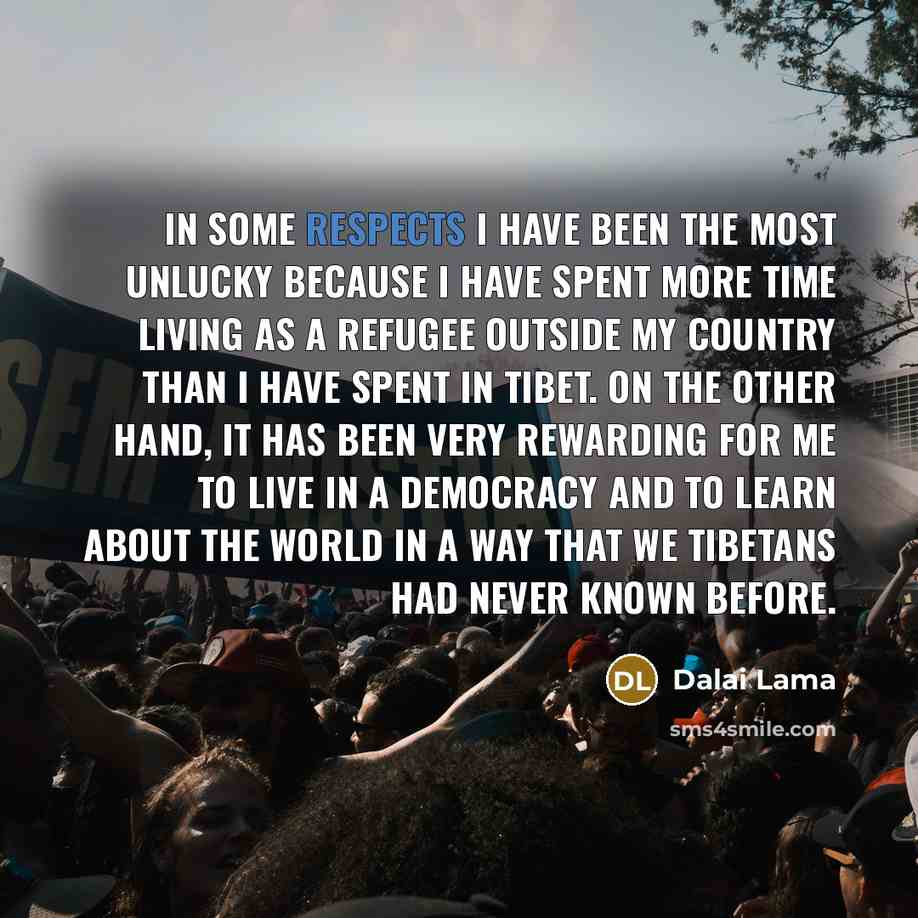 “In some respects I have been the most unlucky because I have spent more time living as a refugee outside my country than I have spent in Tibet. On the other hand, it has been very rewarding for me to live in a democracy and to learn about the world in a way that we Tibetans had never known before.” quote by Dalai Lama