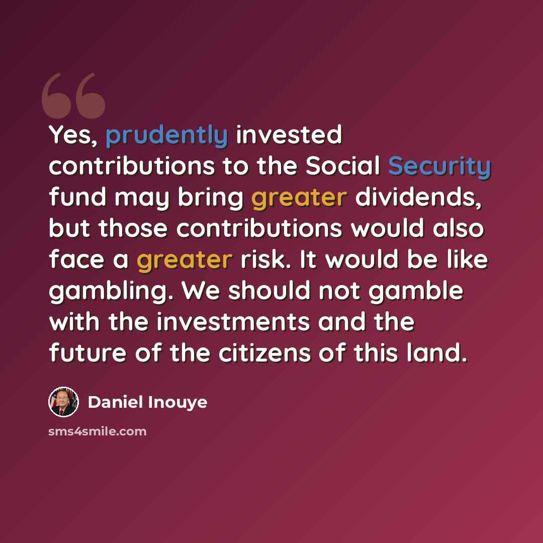 “Yes, prudently invested contributions to the Social Security fund may bring greater dividends, but those contributions would also face a greater risk. It would be like gambling. We should not gamble with the investments and the future of the citizens of this land.” quote by Daniel Inouye