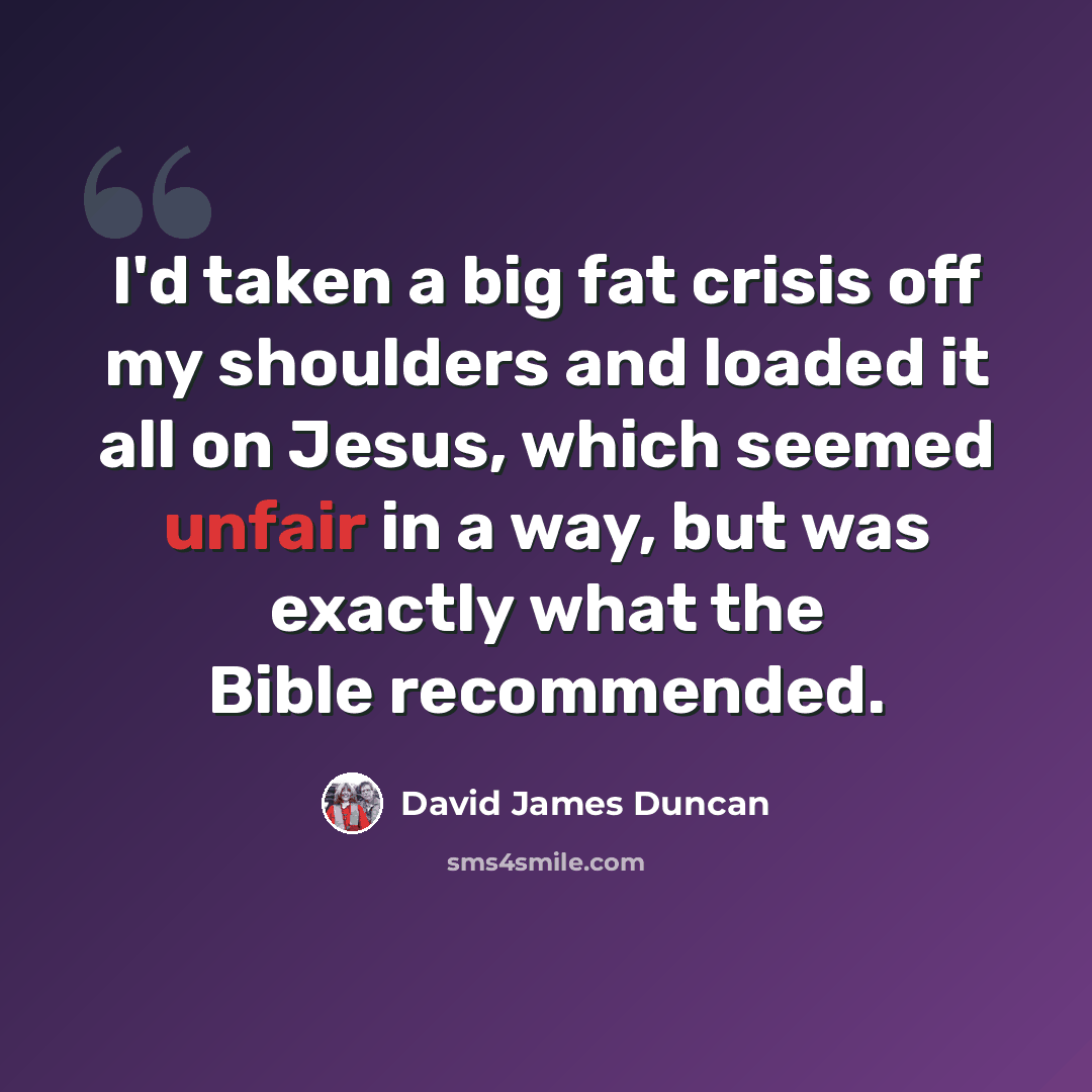“I'd taken a big fat crisis off my shoulders and loaded it all on Jesus, which seemed unfair in a way, but was exactly what the Bible recommended.” quote by David James Duncan