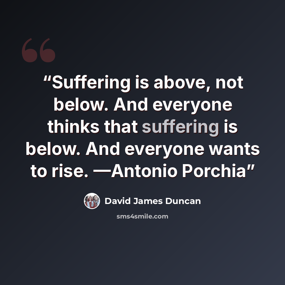 “Suffering is above, not below. And everyone thinks that suffering is below. And everyone wants to rise. —Antonio Porchia” quote by David James Duncan