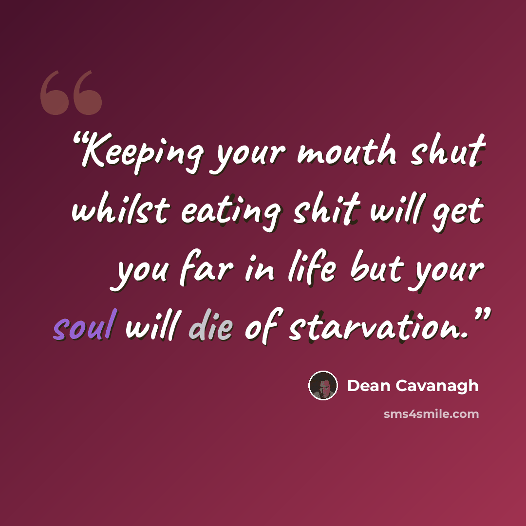 “Keeping your mouth shut whilst eating shit will get you far in life but your soul will die of starvation.” quote by Dean Cavanagh