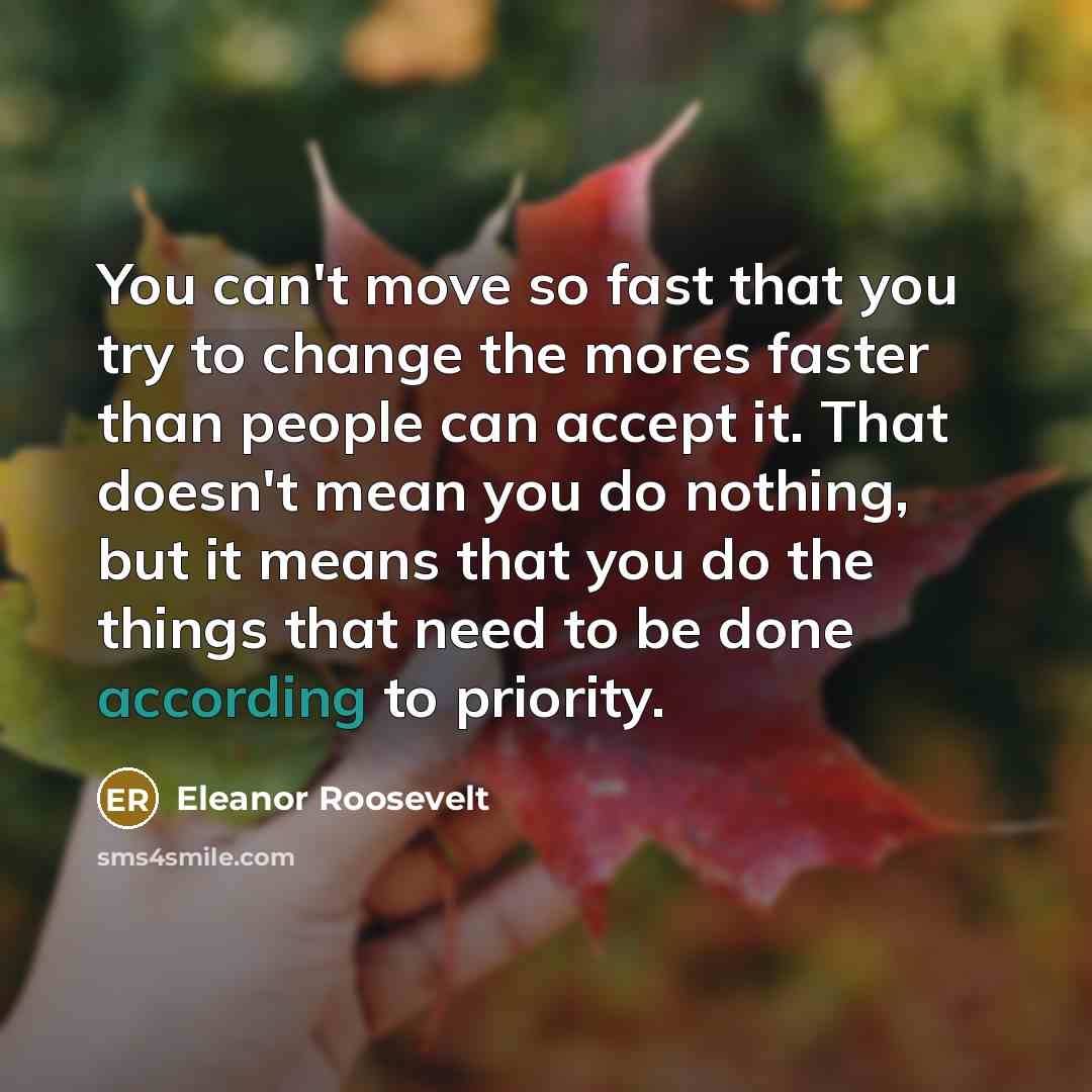 “You can't move so fast that you try to change the mores faster than people can accept it. That doesn't mean you do nothing, but it means that you do the things that need to be done according to priority.” quote by Eleanor Roosevelt