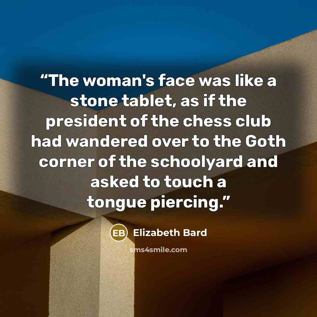 “The woman's face was like a stone tablet, as if the president of the chess club had wandered over to the Goth corner of the schoolyard and asked to touch a tongue piercing.” quote by Elizabeth Bard