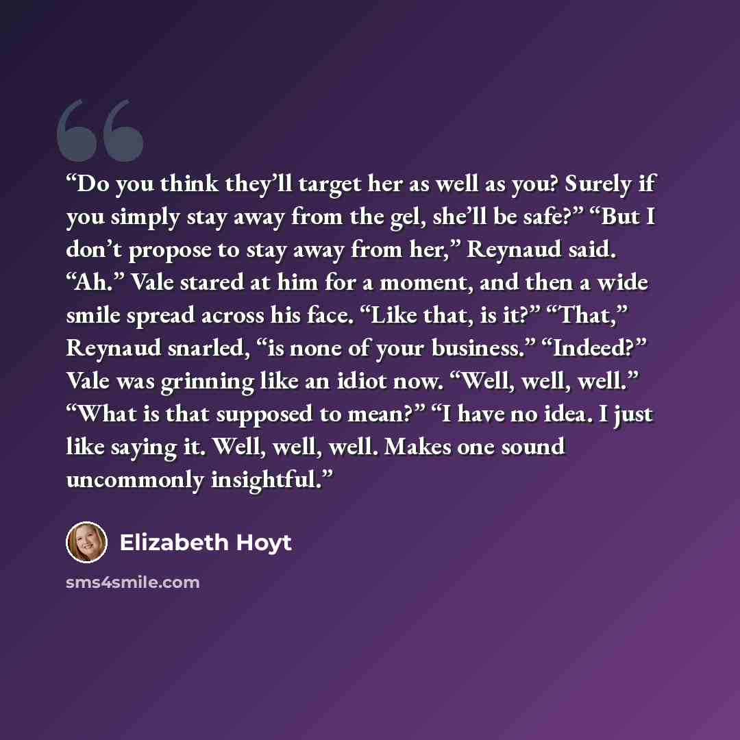 “Do you think they’ll target her as well as you? Surely if you simply stay away from the gel, she’ll be safe?” “But I don’t propose to stay away from her,” Reynaud said. “Ah.” Vale stared at him for a moment, and then a wide smile spread across his face. “Like that, is it?” “That,” Reynaud snarled…” quote by Elizabeth Hoyt