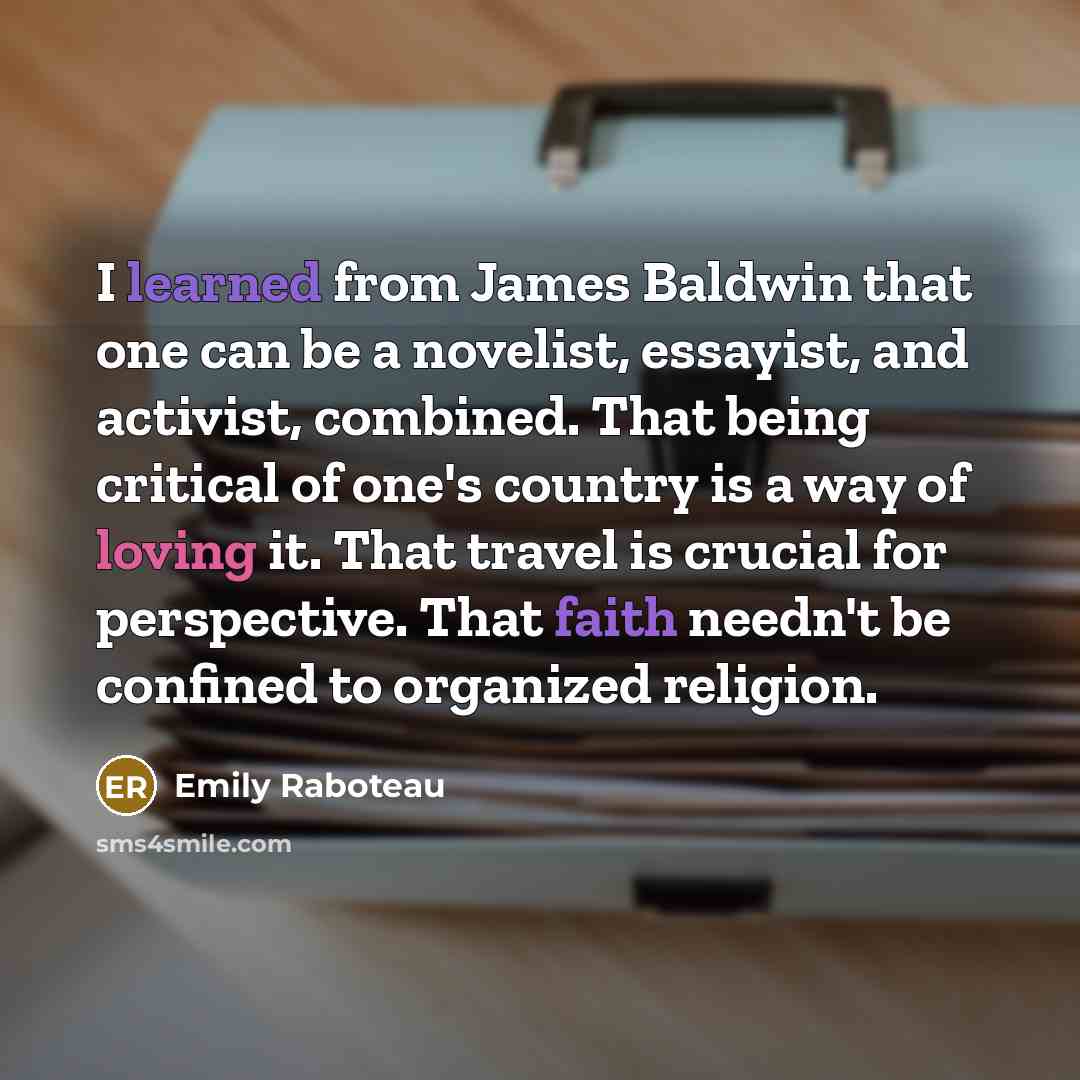 “I learned from James Baldwin that one can be a novelist, essayist, and activist, combined. That being critical of one's country is a way of loving it. That travel is crucial for perspective. That faith needn't be confined to organized religion.” quote by Emily Raboteau