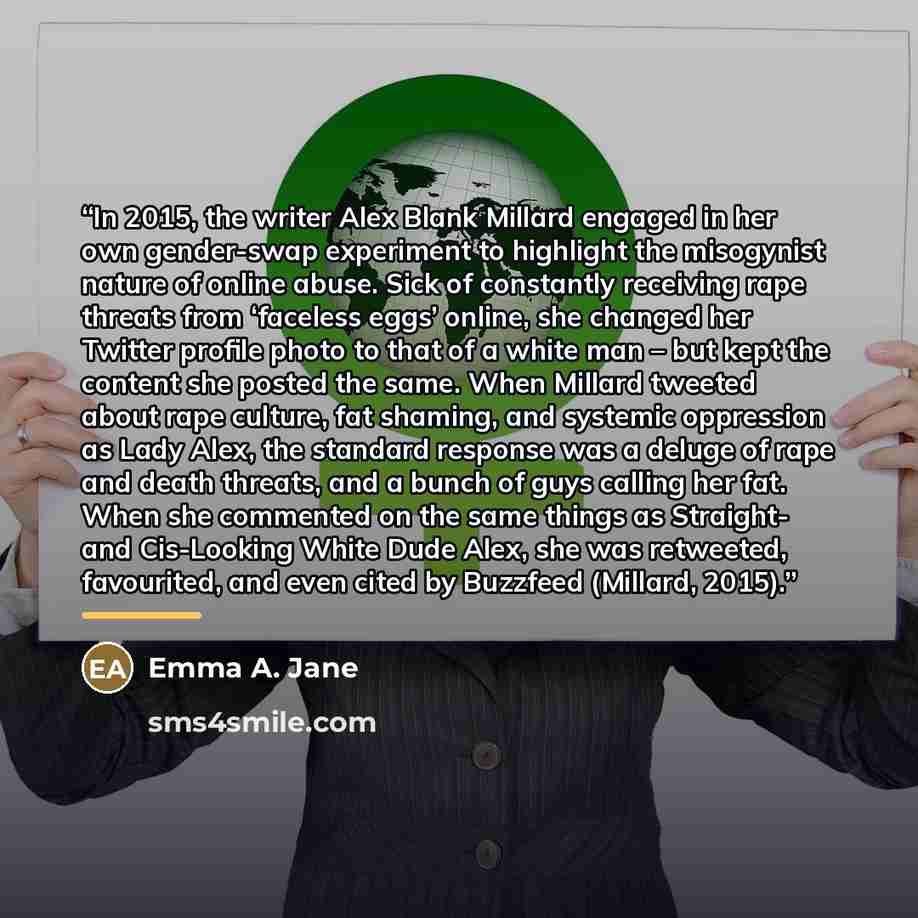 “In 2015, the writer Alex Blank Millard engaged in her own gender-swap experiment to highlight the misogynist nature of online abuse. Sick of constantly receiving rape threats from ‘faceless eggs’ online, she changed her Twitter profile photo to that of a white man – but kept the content she posted…” quote by Emma A. Jane