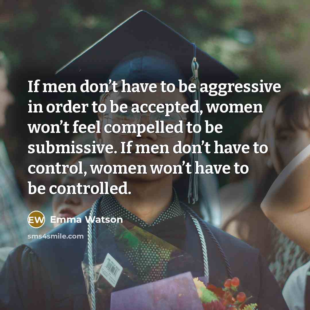“If men don’t have to be aggressive in order to be accepted, women won’t feel compelled to be submissive. If men don’t have to control, women won’t have to be controlled.” quote by Emma Watson