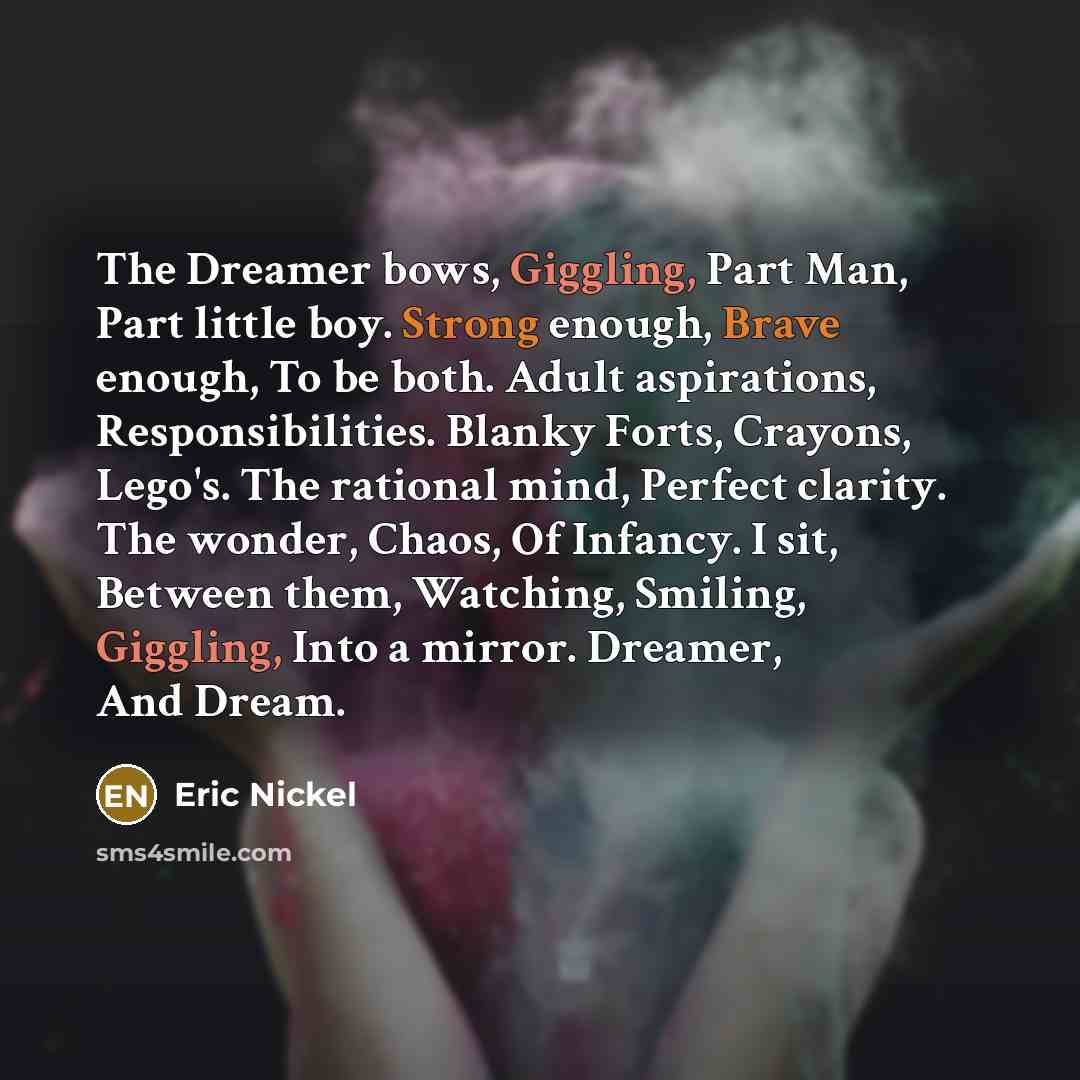 “The Dreamer bows, Giggling, Part Man, Part little boy. Strong enough, Brave enough, To be both. Adult aspirations, Responsibilities. Blanky Forts, Crayons, Lego's. The rational mind, Perfect clarity. The wonder, Chaos, Of Infancy. I sit, Between them, Watching, Smiling, Giggling, Into a mirror…” quote by Eric Nickel