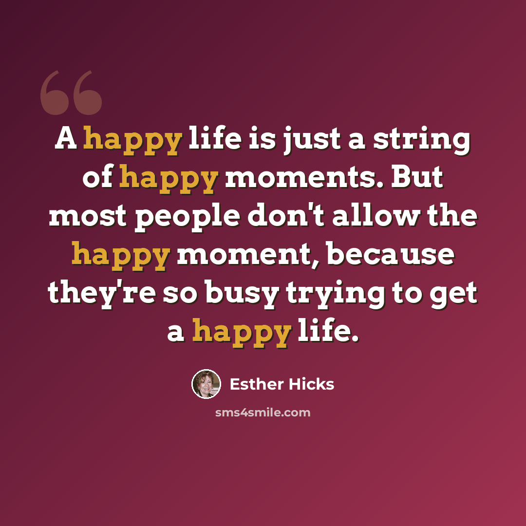 “A happy life is just a string of happy moments. But most people don't allow the happy moment, because they're so busy trying to get a happy life.” quote by Esther Hicks