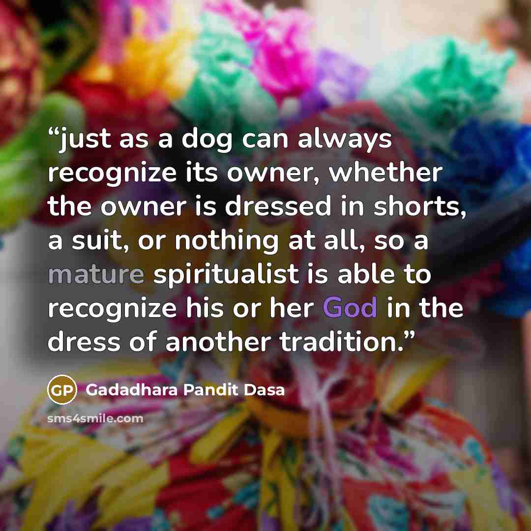 “just as a dog can always recognize its owner, whether the owner is dressed in shorts, a suit, or nothing at all, so a mature spiritualist is able to recognize his or her God in the dress of another tradition.” quote by Gadadhara Pandit Dasa