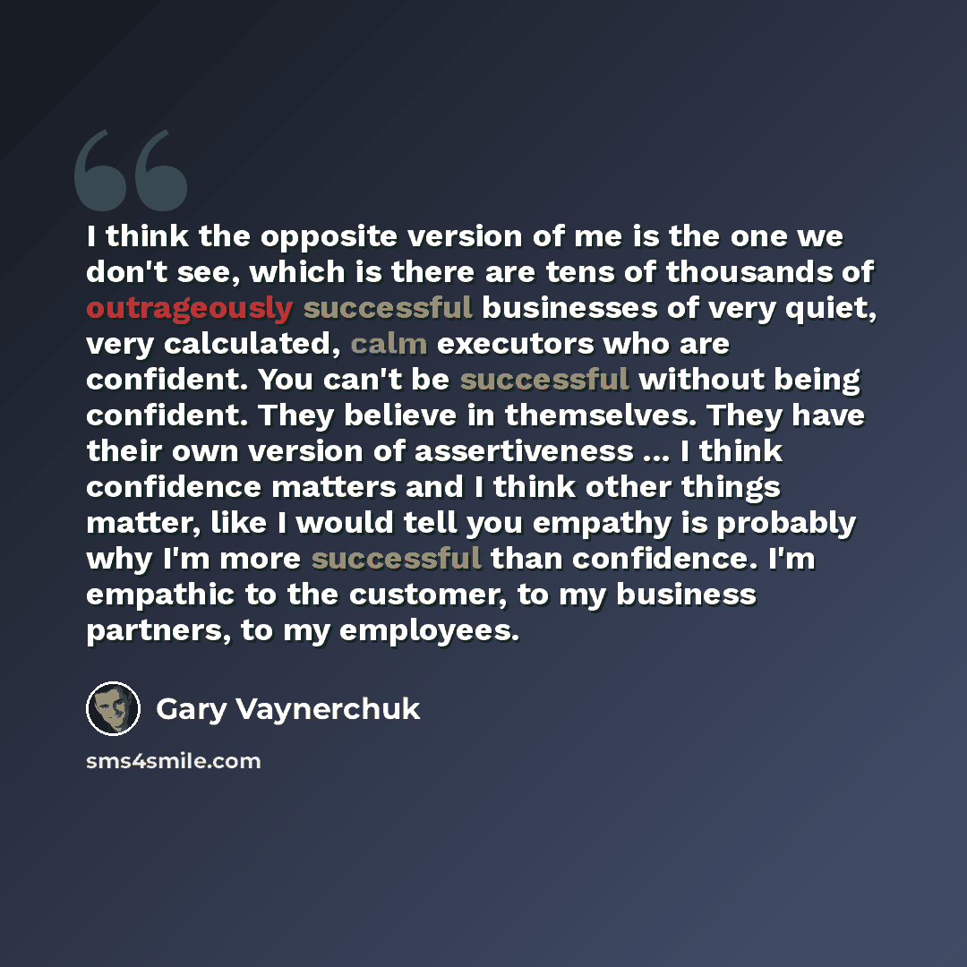 “I think the opposite version of me is the one we don't see, which is there are tens of thousands of outrageously successful businesses of very quiet, very calculated, calm executors who are confident. You can't be successful without being confident. They believe in themselves. They have their own…” quote by Gary Vaynerchuk