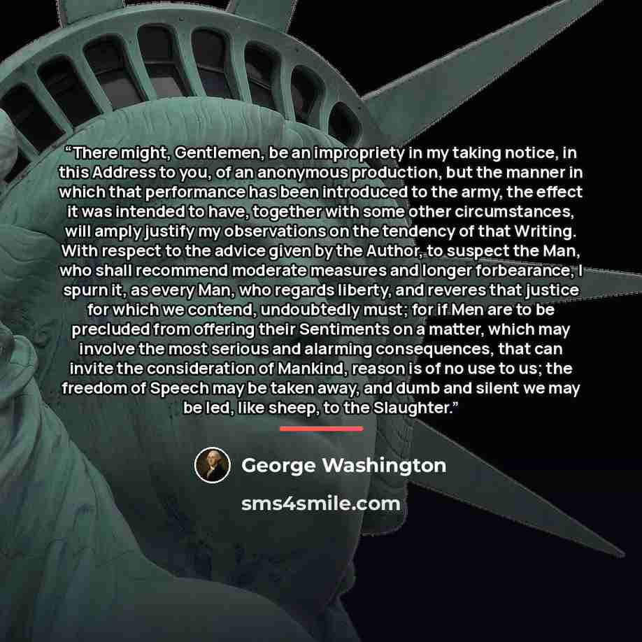“There might, Gentlemen, be an impropriety in my taking notice, in this Address to you, of an anonymous production, but the manner in which that performance has been introduced to the army, the effect it was intended to have, together with some other circumstances, will amply justify my…” quote by George Washington