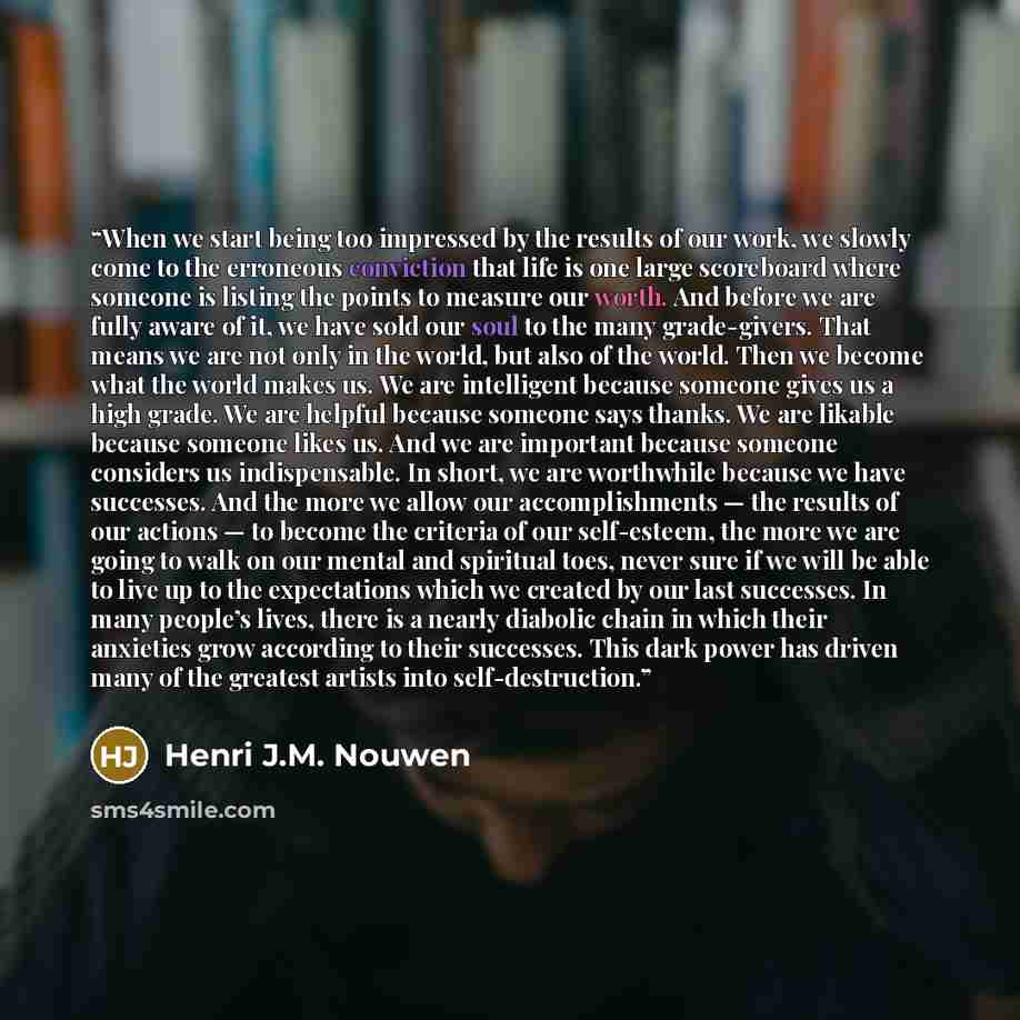 “When we start being too impressed by the results of our work, we slowly come to the erroneous conviction that life is one large scoreboard where someone is listing the points to measure our worth. And before we are fully aware of it, we have sold our soul to the many grade-givers. That means we…” quote by Henri J.M. Nouwen