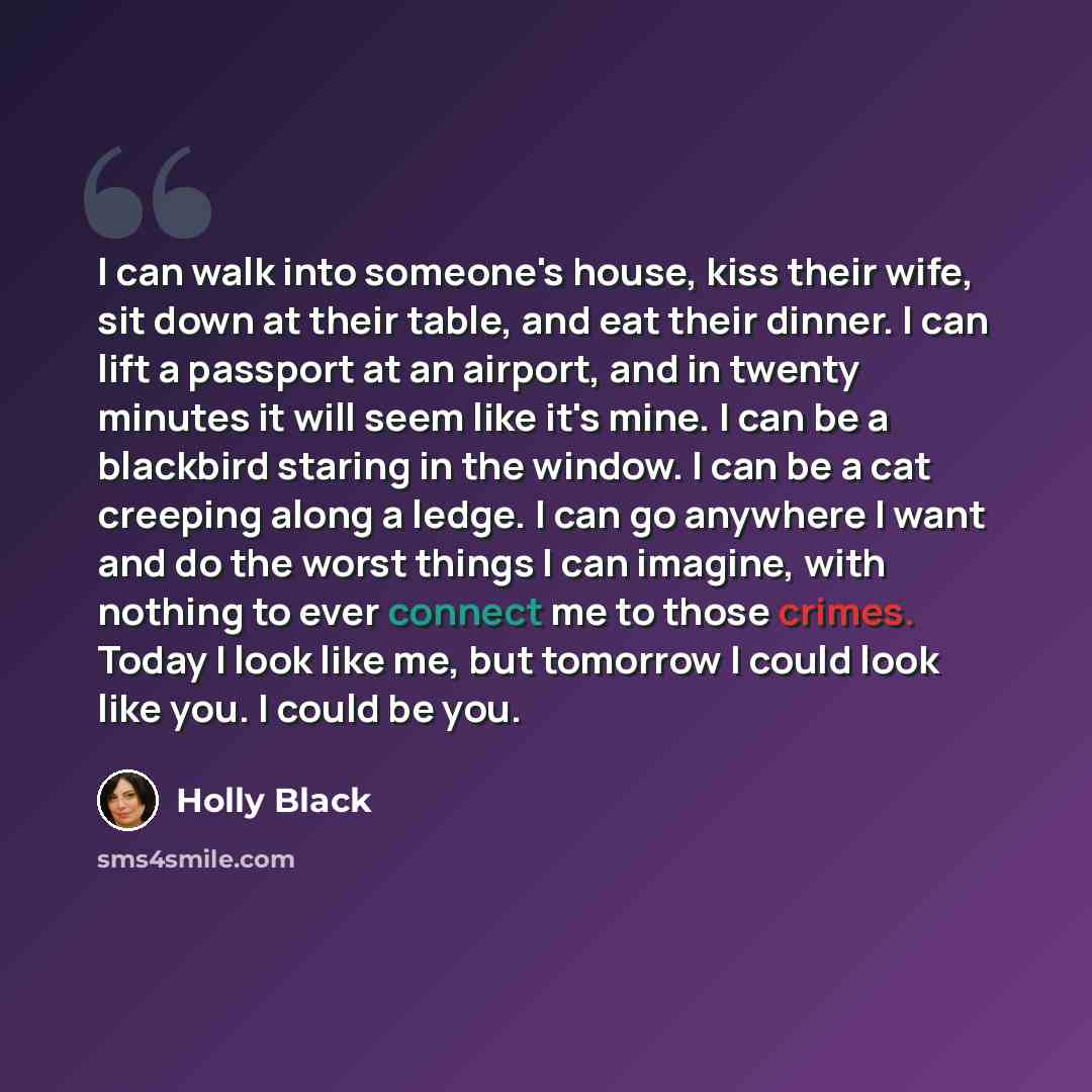 “I can walk into someone's house, kiss their wife, sit down at their table, and eat their dinner. I can lift a passport at an airport, and in twenty minutes it will seem like it's mine. I can be a blackbird staring in the window. I can be a cat creeping along a ledge. I can go anywhere I want and…” quote by Holly Black