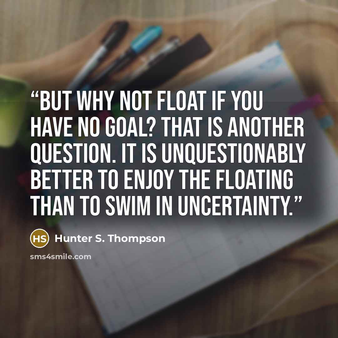 “But why not float if you have no goal? That is another question. It is unquestionably better to enjoy the floating than to swim in uncertainty.” quote by Hunter S. Thompson